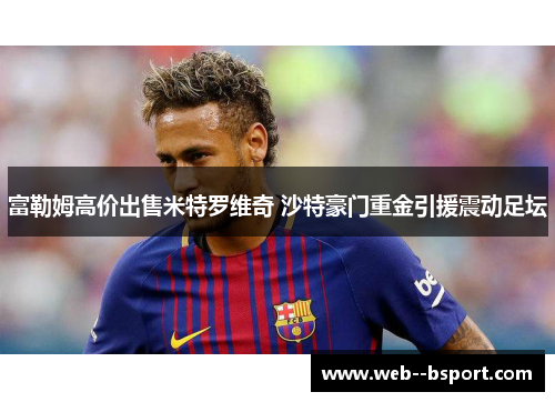 富勒姆高价出售米特罗维奇 沙特豪门重金引援震动足坛 富勒姆高价出售米特罗维奇 沙特豪门重金引援震动足坛