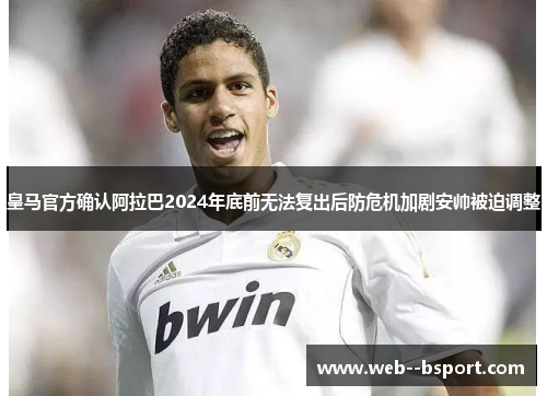 皇马官方确认阿拉巴2024年底前无法复出后防危机加剧安帅被迫调整