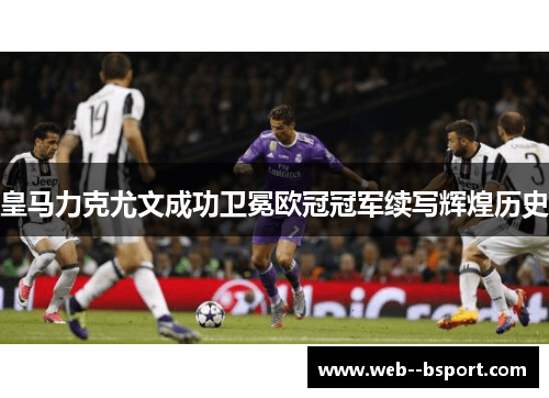 皇马力克尤文成功卫冕欧冠冠军续写辉煌历史