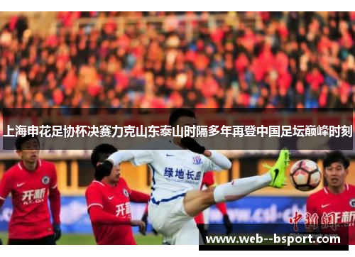 上海申花足协杯决赛力克山东泰山时隔多年再登中国足坛巅峰时刻 上海申花足协杯决赛力克山东泰山时隔多年再登中国足坛巅峰时刻