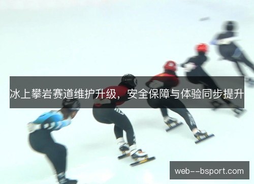 冰上攀岩赛道维护升级，安全保障与体验同步提升